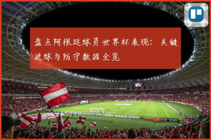 盘点阿根廷球员世界杯表现：关键进球与防守数据全览