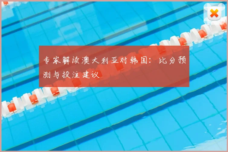 专家解读澳大利亚对韩国：比分预测与投注建议