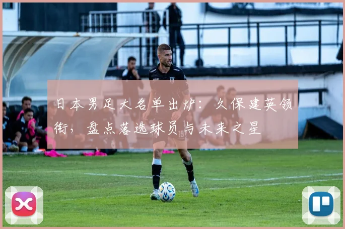 日本男足大名单出炉：久保建英领衔，盘点落选球员与未来之星