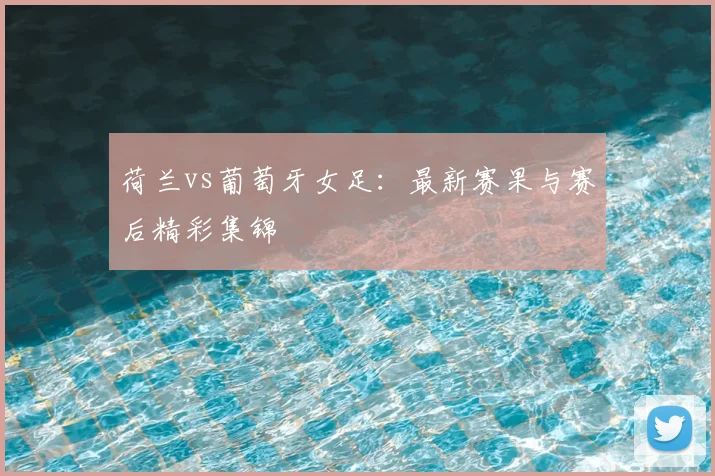 荷兰vs葡萄牙女足：最新赛果与赛后精彩集锦