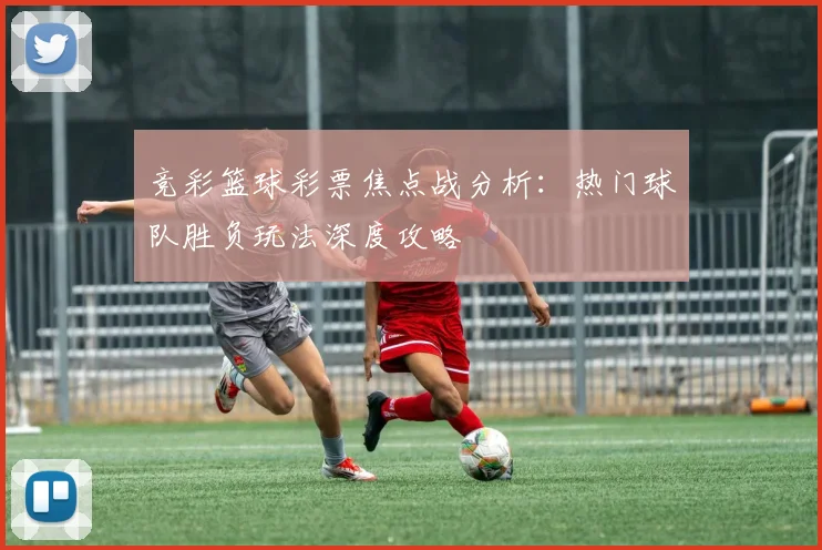 竞彩篮球彩票焦点战分析：热门球队胜负玩法深度攻略