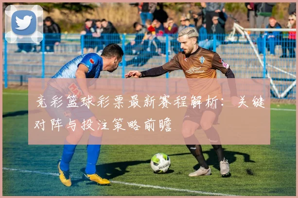 竞彩篮球彩票最新赛程解析：关键对阵与投注策略前瞻