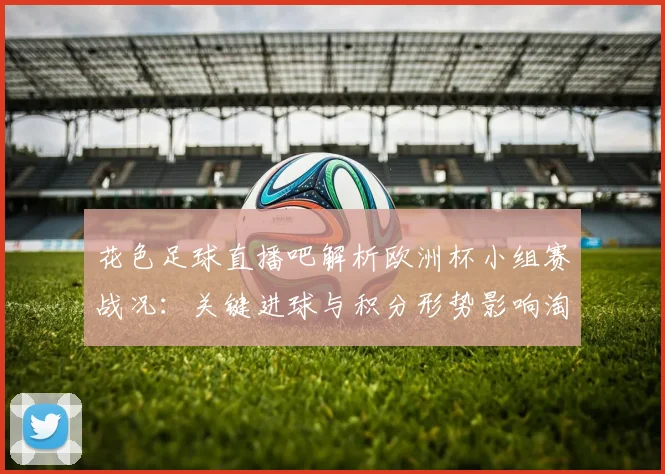 花色足球直播吧解析欧洲杯小组赛战况：关键进球与积分形势影响淘汰赛对阵