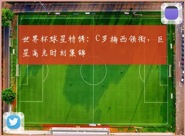 世界杯球星特辑：C罗梅西领衔，巨星高光时刻集锦